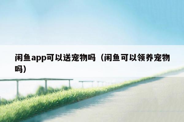 闲鱼app可以送宠物吗（闲鱼可以领养宠物吗）