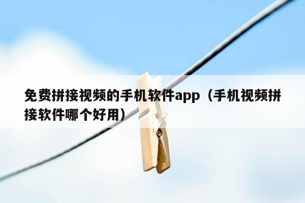 免费拼接视频的手机软件app（手机视频拼接软件哪个好用）