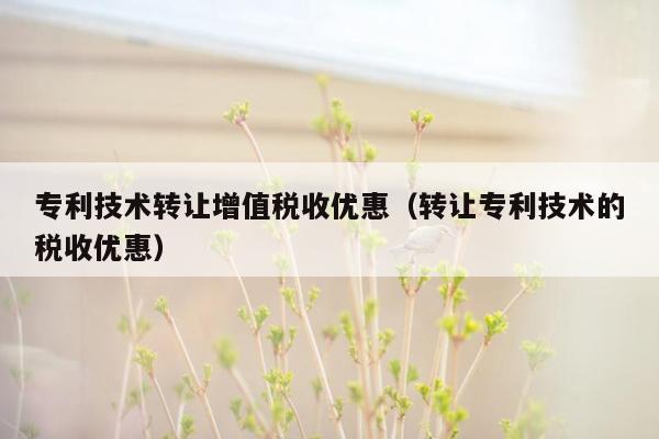 专利技术转让增值税收优惠（转让专利技术的税收优惠）