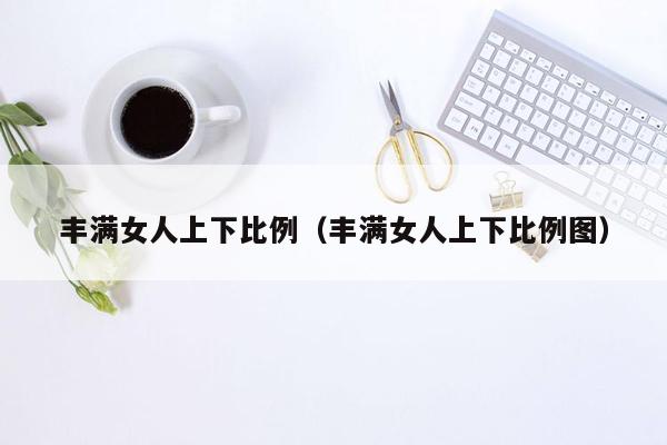 丰满女人上下比例（丰满女人上下比例图）