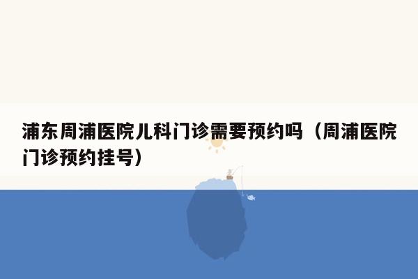 浦东周浦医院儿科门诊需要预约吗（周浦医院门诊预约挂号）