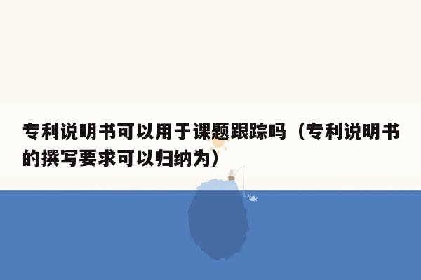 专利说明书可以用于课题跟踪吗（专利说明书的撰写要求可以归纳为）