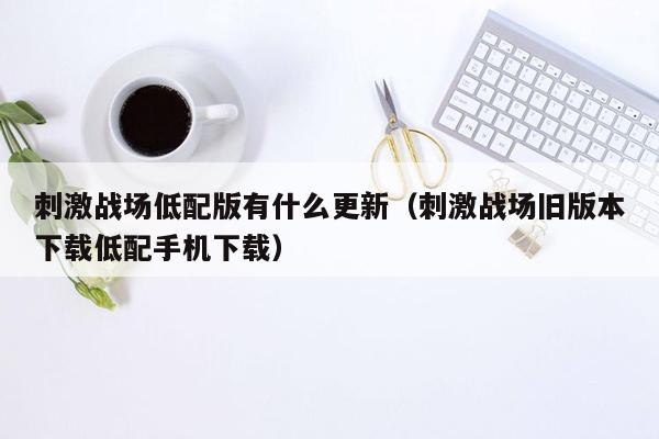 刺激战场低配版有什么更新（刺激战场旧版本下载低配手机下载）