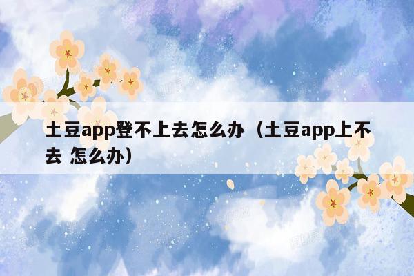 土豆app登不上去怎么办（土豆app上不去 怎么办）