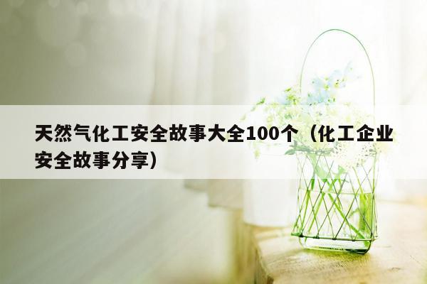 天然气化工安全故事大全100个（化工企业安全故事分享）