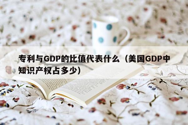 专利与GDP的比值代表什么（美国GDP中知识产权占多少）