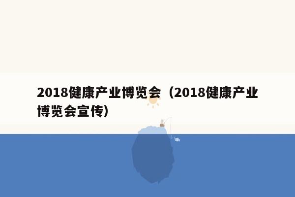 2018健康产业博览会（2018健康产业博览会宣传）