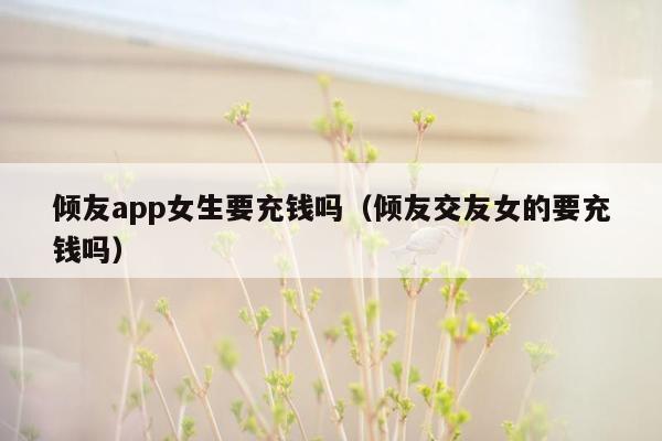 倾友app女生要充钱吗（倾友交友女的要充钱吗）