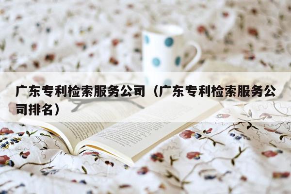 广东专利检索服务公司（广东专利检索服务公司排名）