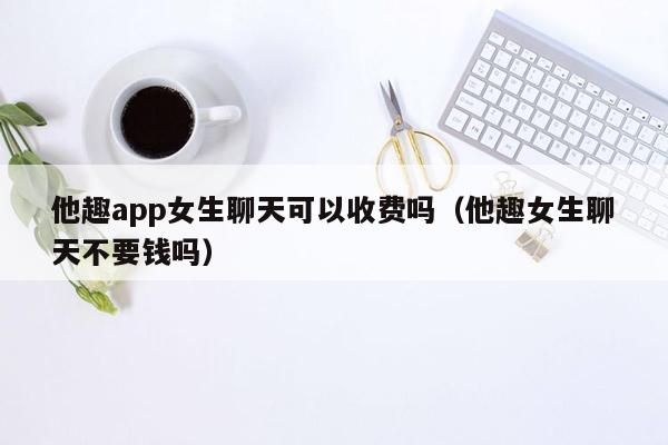 他趣app女生聊天可以收费吗（他趣女生聊天不要钱吗）