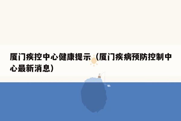 厦门疾控中心健康提示（厦门疾病预防控制中心最新消息）