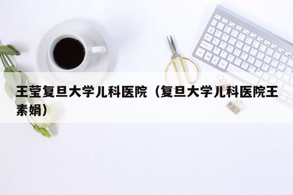 王莹复旦大学儿科医院（复旦大学儿科医院王素娟）