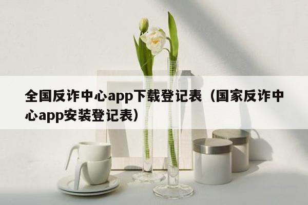 全国反诈中心app下载登记表（国家反诈中心app安装登记表）