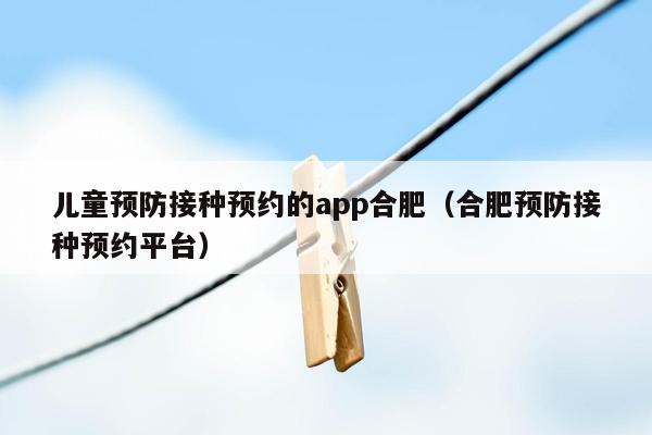 儿童预防接种预约的app合肥（合肥预防接种预约平台）