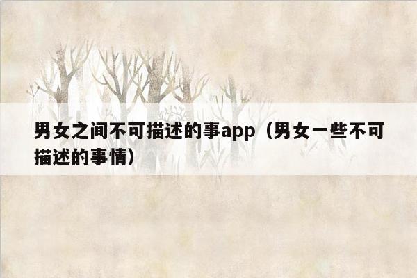 男女之间不可描述的事app（男女一些不可描述的事情）