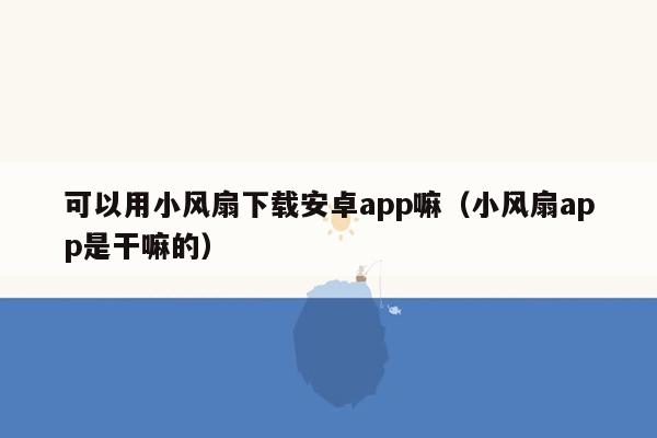 可以用小风扇下载安卓app嘛（小风扇app是干嘛的）