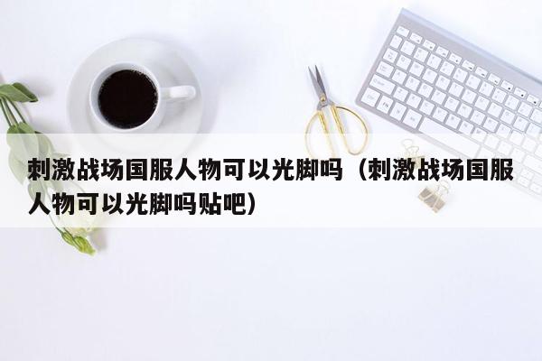 刺激战场国服人物可以光脚吗（刺激战场国服人物可以光脚吗贴吧）