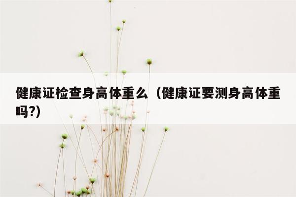 健康证检查身高体重么（健康证要测身高体重吗?）