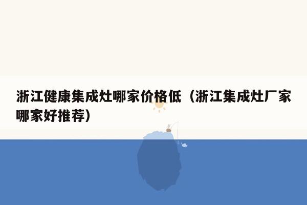 浙江健康集成灶哪家价格低（浙江集成灶厂家哪家好推荐）