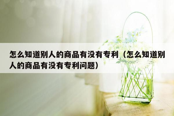 怎么知道别人的商品有没有专利（怎么知道别人的商品有没有专利问题）