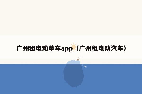 广州租电动单车app（广州租电动汽车）