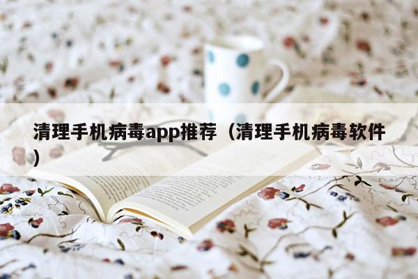 清理手机病毒app推荐（清理手机病毒软件）