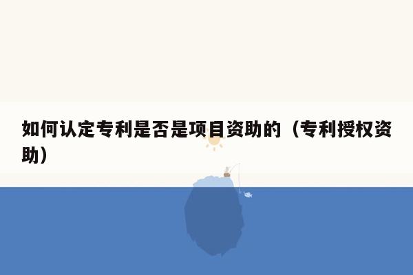 如何认定专利是否是项目资助的（专利授权资助）