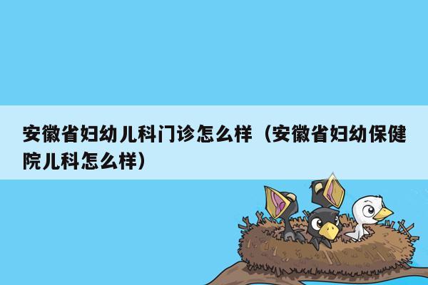 安徽省妇幼儿科门诊怎么样（安徽省妇幼保健院儿科怎么样）