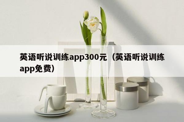 英语听说训练app300元（英语听说训练app免费）