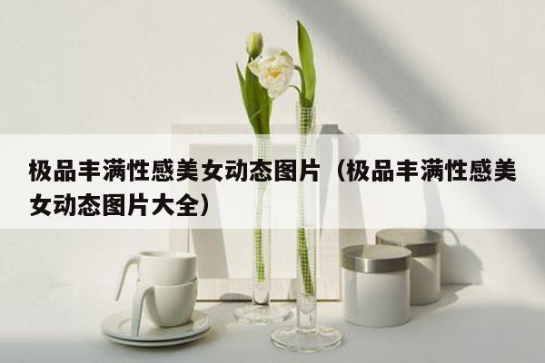 极品丰满性感美女动态图片（极品丰满性感美女动态图片大全）