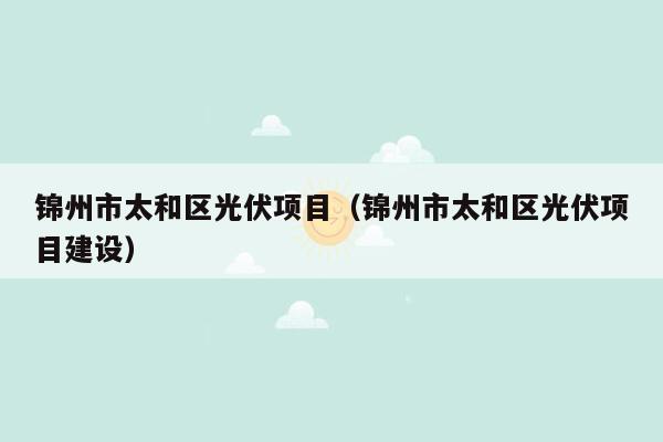 锦州市太和区光伏项目（锦州市太和区光伏项目建设）