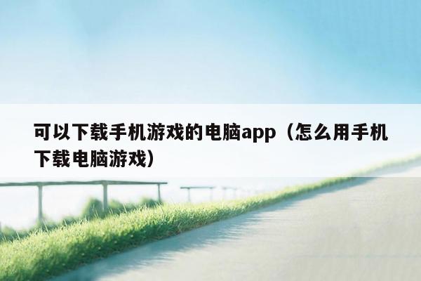 可以下载手机游戏的电脑app（怎么用手机下载电脑游戏）