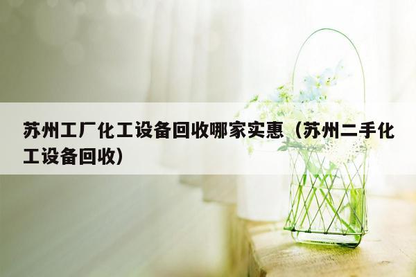 苏州工厂化工设备回收哪家实惠（苏州二手化工设备回收）