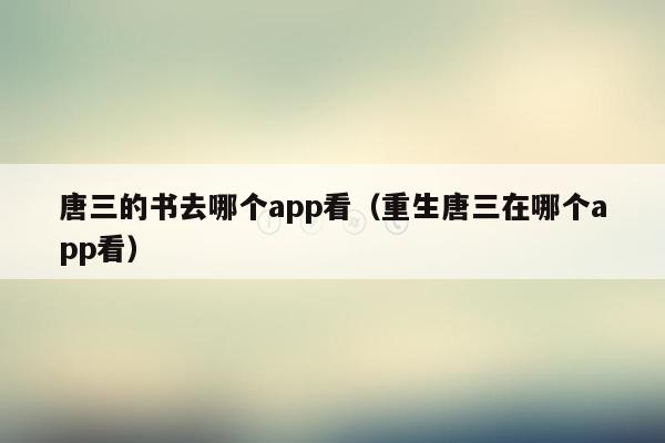 唐三的书去哪个app看（重生唐三在哪个app看）