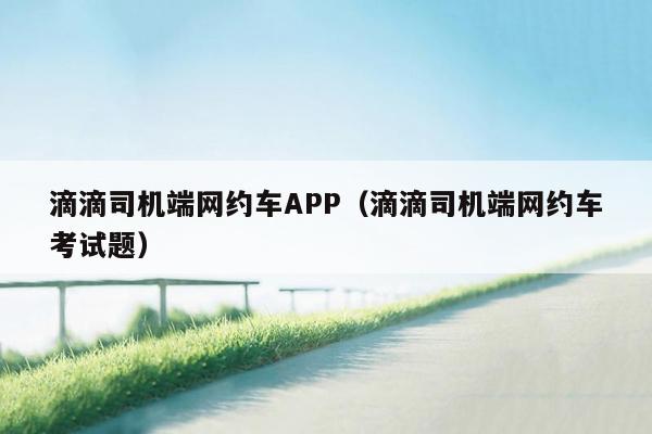 滴滴司机端网约车APP（滴滴司机端网约车考试题）