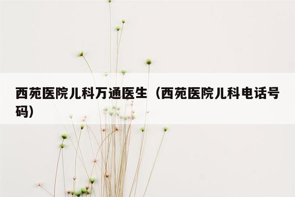 西苑医院儿科万通医生（西苑医院儿科电话号码）