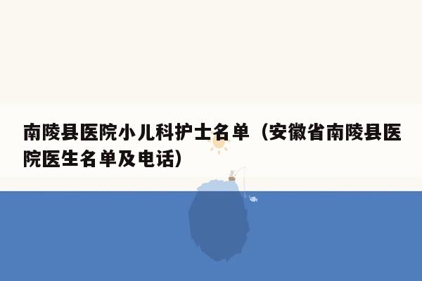 南陵县医院小儿科护士名单（安徽省南陵县医院医生名单及电话）