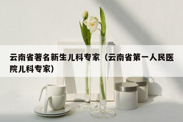 云南省著名新生儿科专家（云南省第一人民医院儿科专家）