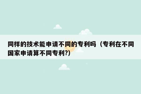 同样的技术能申请不同的专利吗（专利在不同国家申请算不同专利?）