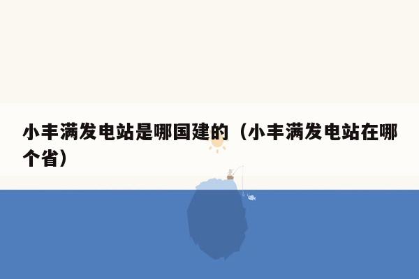 小丰满发电站是哪国建的（小丰满发电站在哪个省）