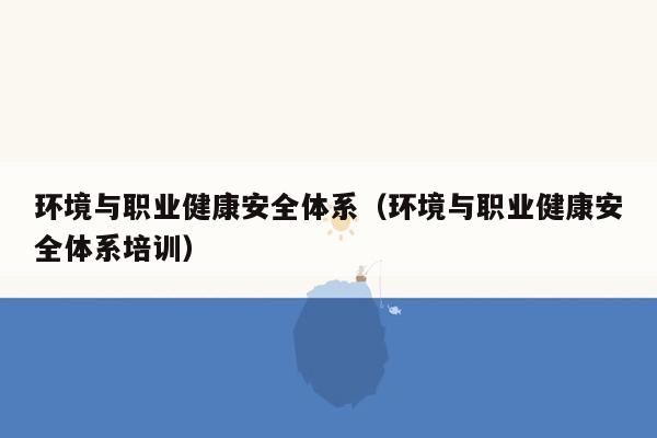 环境与职业健康安全体系（环境与职业健康安全体系培训）