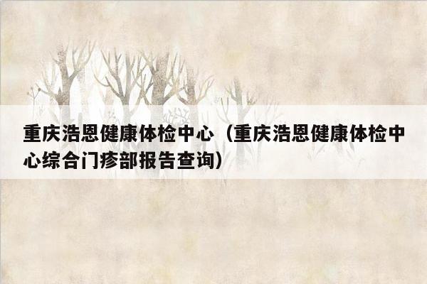 重庆浩恩健康体检中心（重庆浩恩健康体检中心综合门疹部报告查询）