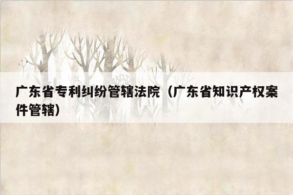 广东省专利纠纷管辖法院（广东省知识产权案件管辖）