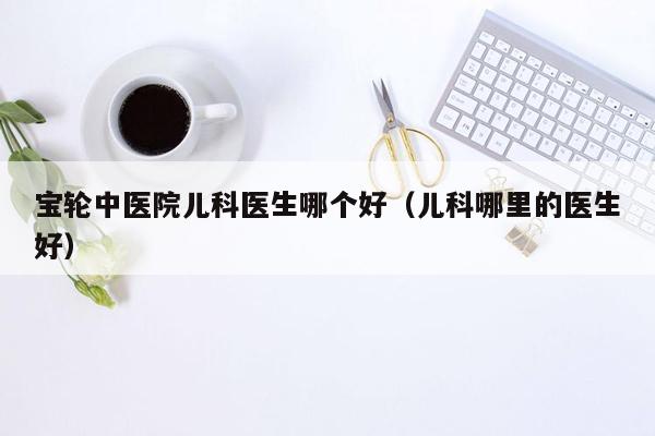 宝轮中医院儿科医生哪个好（儿科哪里的医生好）