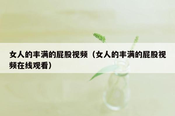 女人的丰满的屁股视频（女人的丰满的屁股视频在线观看）