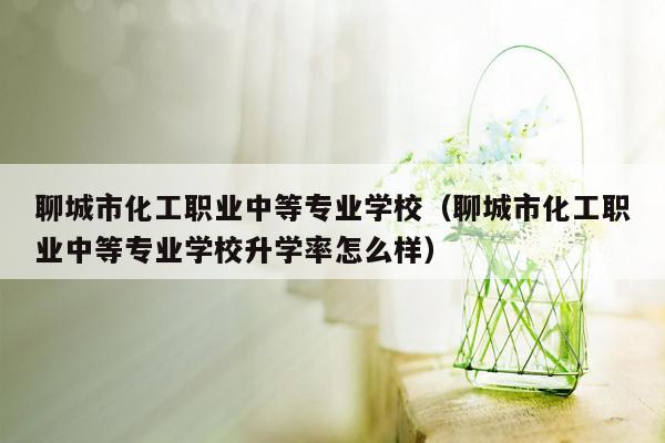 聊城市化工职业中等专业学校（聊城市化工职业中等专业学校升学率怎么样）