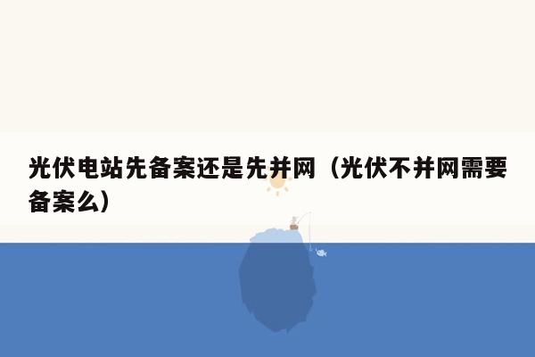 光伏电站先备案还是先并网（光伏不并网需要备案么）