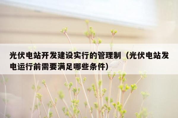 光伏电站开发建设实行的管理制（光伏电站发电运行前需要满足哪些条件）