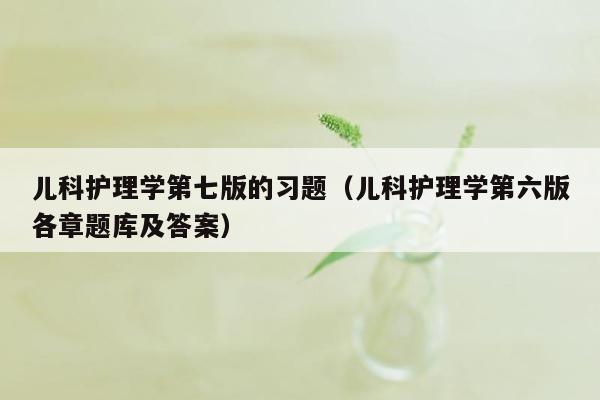 儿科护理学第七版的习题（儿科护理学第六版各章题库及答案）