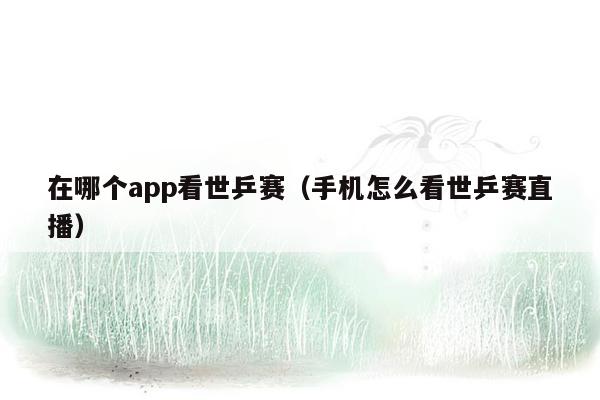 在哪个app看世乒赛（手机怎么看世乒赛直播）